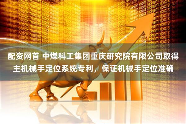 配资网首 中煤科工集团重庆研究院有限公司取得主机械手定位系统专利，保证机械手定位准确