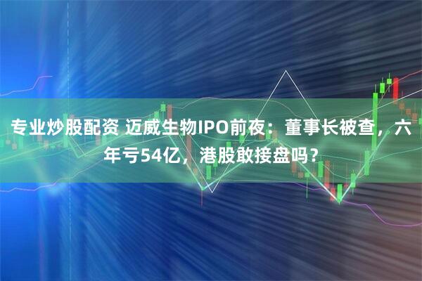 专业炒股配资 迈威生物IPO前夜：董事长被查，六年亏54亿，港股敢接盘吗？