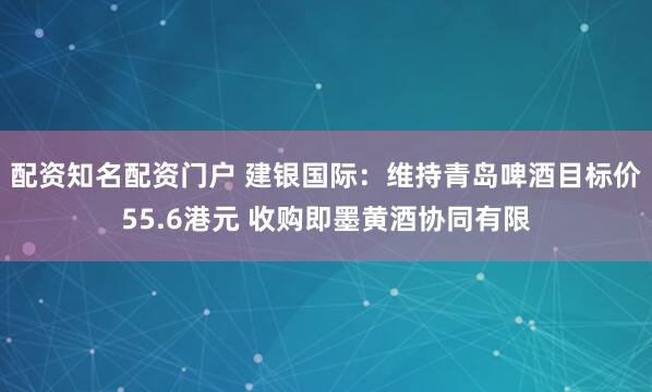 配资知名配资门户 建银国际：维持青岛啤酒目标价55.6港元 收购即墨黄酒协同有限