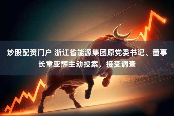 炒股配资门户 浙江省能源集团原党委书记、董事长童亚辉主动投案，接受调查