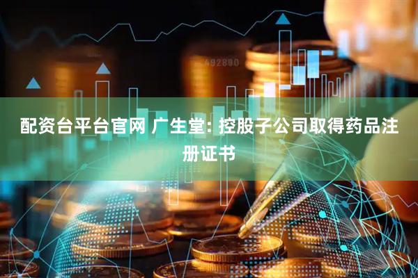 配资台平台官网 广生堂: 控股子公司取得药品注册证书