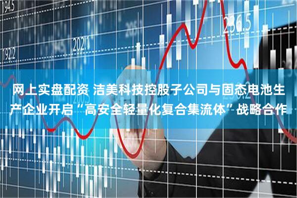 网上实盘配资 洁美科技控股子公司与固态电池生产企业开启“高安全轻量化复合集流体”战略合作
