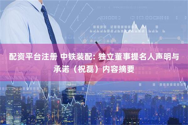 配资平台注册 中铁装配: 独立董事提名人声明与承诺（祝磊）内容摘要