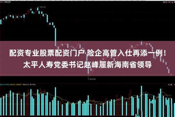 配资专业股票配资门户 险企高管入仕再添一例！太平人寿党委书记赵峰履新海南省领导