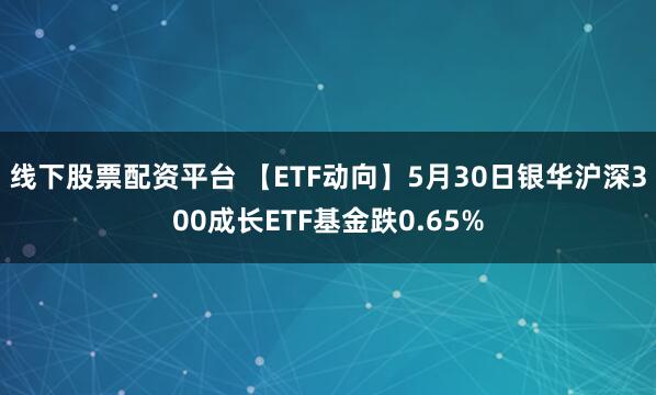 线下股票配资平台 【ETF动向】5月30日银华沪深300成长ETF基金跌0.65%