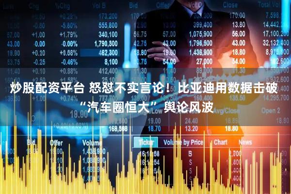 炒股配资平台 怒怼不实言论！比亚迪用数据击破 “汽车圈恒大” 舆论风波