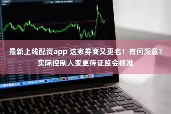 最新上线配资app 这家券商又更名！有何深意？实际控制人变更待证监会核准