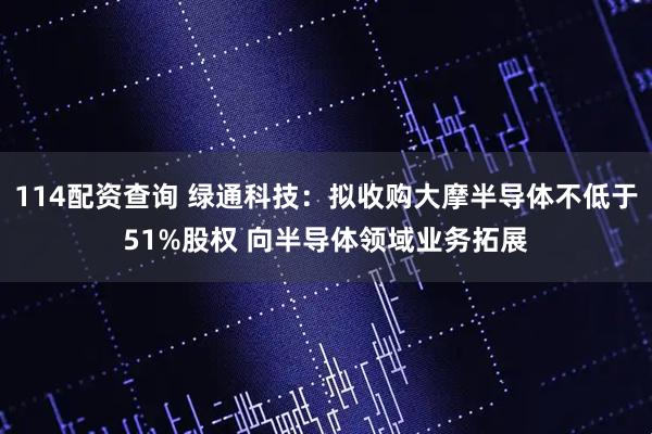 114配资查询 绿通科技：拟收购大摩半导体不低于51%股权 向半导体领域业务拓展