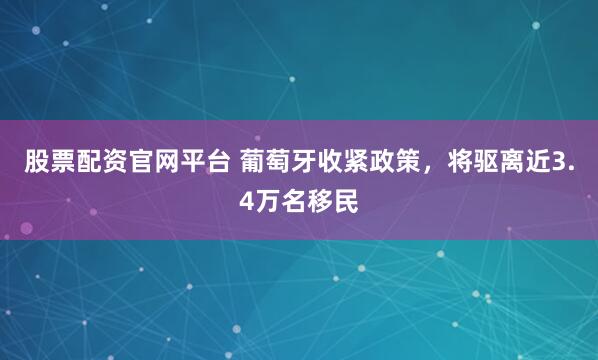股票配资官网平台 葡萄牙收紧政策，将驱离近3.4万名移民