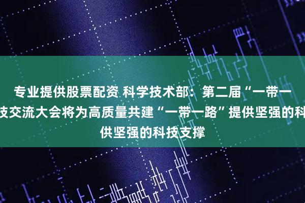 专业提供股票配资 科学技术部：第二届“一带一路”科技交流大会将为高质量共建“一带一路”提供坚强的科技支撑