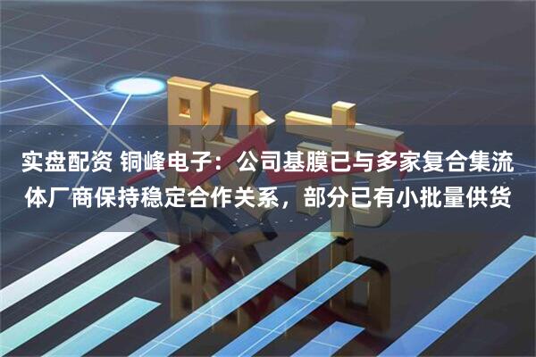 实盘配资 铜峰电子：公司基膜已与多家复合集流体厂商保持稳定合作关系，部分已有小批量供货