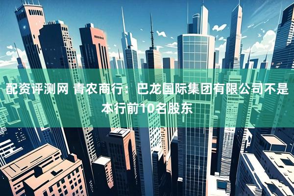 配资评测网 青农商行：巴龙国际集团有限公司不是本行前10名股东