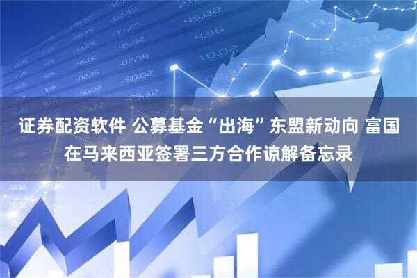 证券配资软件 公募基金“出海”东盟新动向 富国在马来西亚签署三方合作谅解备忘录