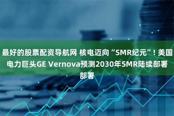 最好的股票配资导航网 核电迈向“SMR纪元”! 美国电力巨头GE Vernova预测2030年SMR陆续部署