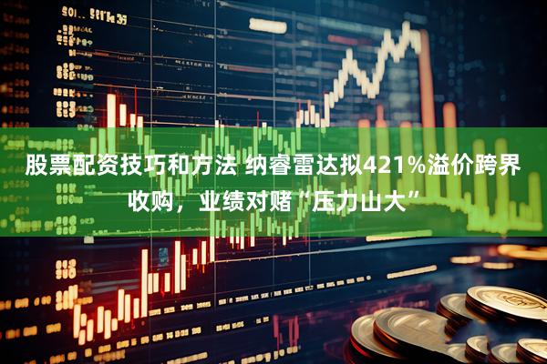 股票配资技巧和方法 纳睿雷达拟421%溢价跨界收购，业绩对赌“压力山大”