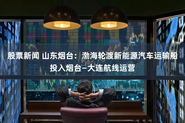 股票新闻 山东烟台：渤海轮渡新能源汽车运输船投入烟台—大连航线运营