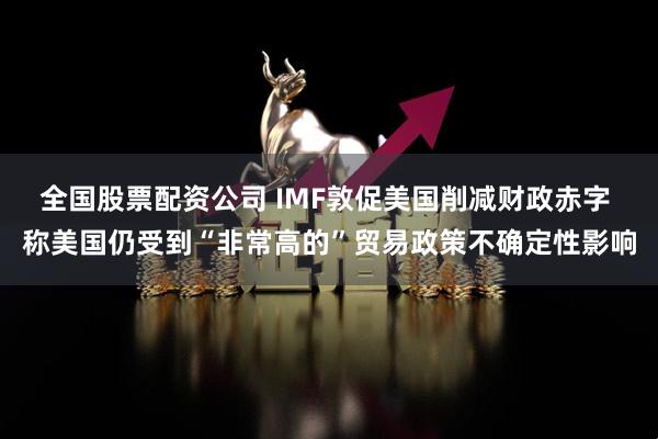 全国股票配资公司 IMF敦促美国削减财政赤字 称美国仍受到“非常高的”贸易政策不确定性影响