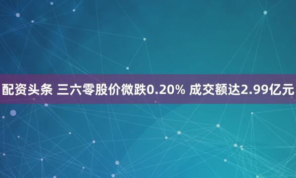 配资头条 三六零股价微跌0.20% 成交额达2.99亿元