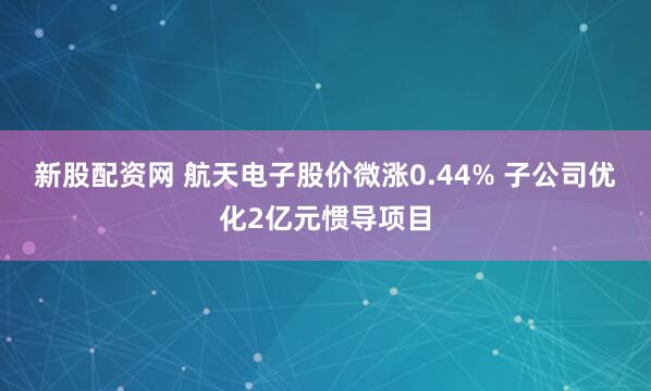 新股配资网 航天电子股价微涨0.44% 子公司优化2亿元惯导项目