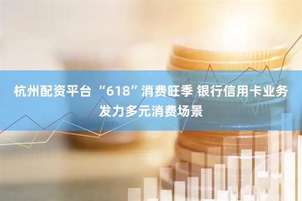 杭州配资平台 “618”消费旺季 银行信用卡业务发力多元消费场景