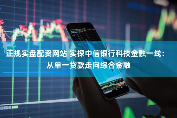 正规实盘配资网站 实探中信银行科技金融一线： 从单一贷款走向综合金融
