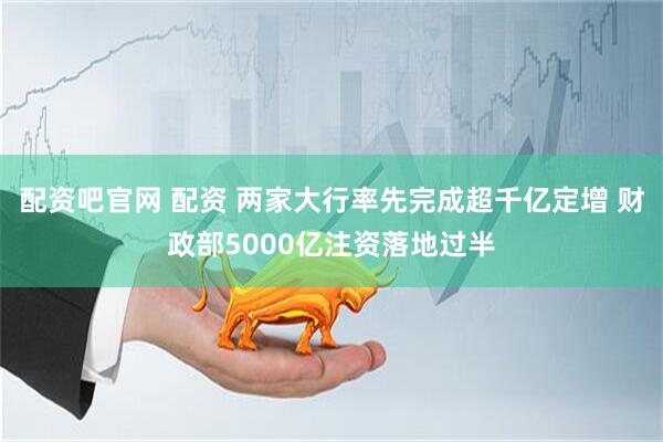 配资吧官网 配资 两家大行率先完成超千亿定增 财政部5000亿注资落地过半