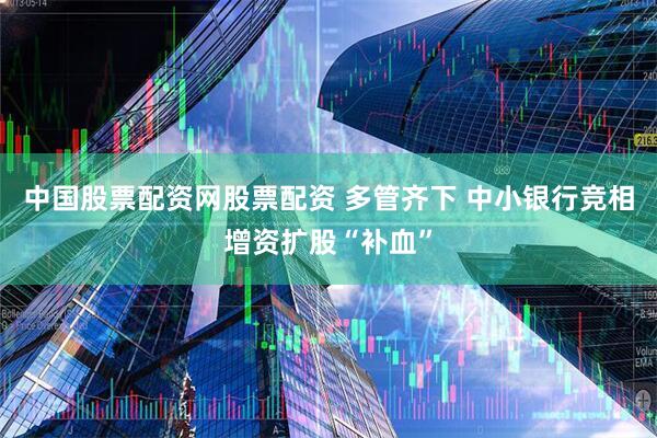 中国股票配资网股票配资 多管齐下 中小银行竞相增资扩股“补血”