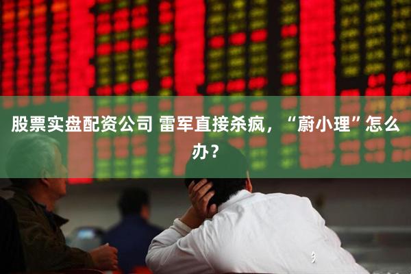 股票实盘配资公司 雷军直接杀疯，“蔚小理”怎么办？