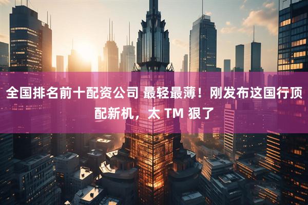 全国排名前十配资公司 最轻最薄！刚发布这国行顶配新机，太 TM 狠了