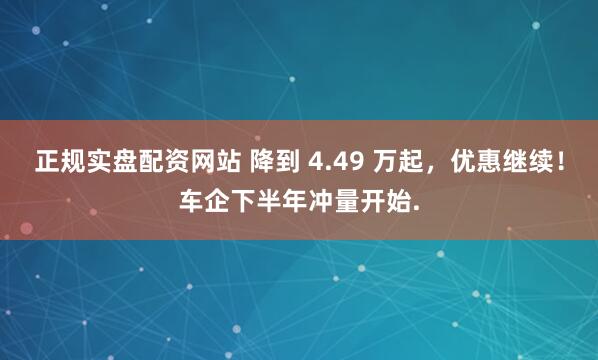 正规实盘配资网站 降到 4.49 万起，优惠继续！车企下半年冲量开始.