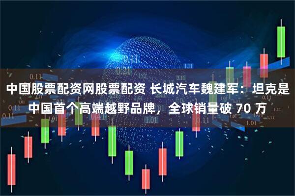 中国股票配资网股票配资 长城汽车魏建军：坦克是中国首个高端越野品牌，全球销量破 70 万