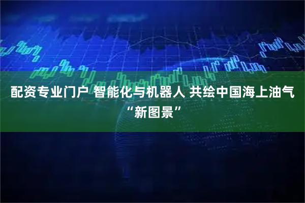 配资专业门户 智能化与机器人 共绘中国海上油气“新图景”