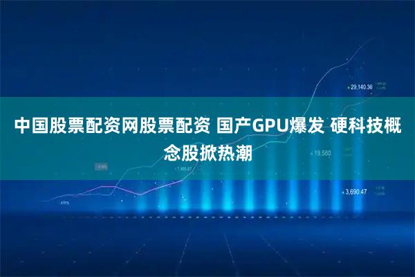 中国股票配资网股票配资 国产GPU爆发 硬科技概念股掀热潮